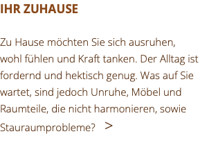 IHR ZUHAUSE Zu Hause möchten Sie sich ausruhen, wohl fühlen und Kraft tanken. Der Alltag ist fordernd und hektisch genug. Was auf Sie wartet, sind jedoch Unruhe, Möbel und Raumteile, die nicht harmonieren, sowie Stauraumprobleme? >