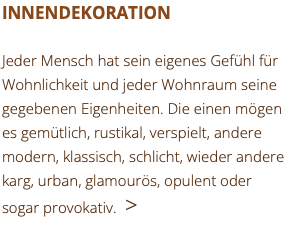 INNENDEKORATION Jeder Mensch hat sein eigenes Gefühl für Wohnlichkeit und jeder Wohnraum seine gegebenen Eigenheiten. Die einen mögen es gemütlich, rustikal, verspielt, andere modern, klassisch, schlicht, wieder andere karg, urban, glamourös, opulent oder sogar provokativ. >