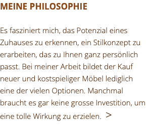 MEINE PHILOSOPHIE Es fasziniert mich, das Potenzial eines Zuhauses zu erkennen, ein Stilkonzept zu erarbeiten, das zu Ihnen ganz persönlich passt. Bei meiner Arbeit bildet der Kauf neuer und kostspieliger Möbel lediglich eine der vielen Optionen. Manchmal braucht es gar keine grosse Investition, um eine tolle Wirkung zu erzielen. >