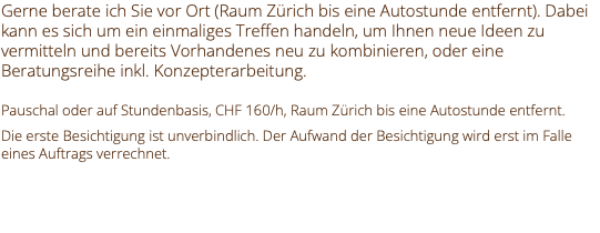 Gerne berate ich Sie vor Ort (Raum Zürich bis eine Autostunde entfernt). Dabei kann es sich um ein einmaliges Treffen handeln, um Ihnen neue Ideen zu vermitteln und bereits Vorhandenes neu zu kombinieren, oder eine Beratungsreihe inkl. Konzepterarbeitung. Pauschal oder auf Stundenbasis, CHF 160/h, Raum Zürich bis eine Autostunde entfernt. Die erste Besichtigung ist unverbindlich. Der Aufwand der Besichtigung wird erst im Falle eines Auftrags verrechnet. 