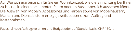 Auf Wunsch erarbeite ich für Sie ein Wohnkonzept, wie die Einrichtung bei Ihnen zu Hause, in einem bestimmten Raum oder im Aussenbereich aussehen könnte. Die Auswahl von Möbeln, Accessoires und Farben sowie von Möbelhäusern, Marken und Dienstleistern erfolgt jeweils passend zum Auftrag und Kostenrahmen. Pauschal nach Auftragsvolumen und Budget oder auf Stundenbasis, CHF 160/h. 