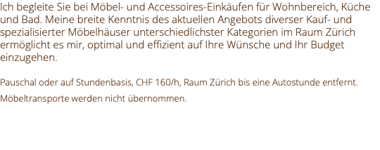 Ich begleite Sie bei Möbel- und Accessoires-Einkäufen für Wohnbereich, Küche und Bad. Meine breite Kenntnis des aktuellen Angebots diverser Kauf- und spezialisierter Möbelhäuser unterschiedlichster Kategorien im Raum Zürich ermöglicht es mir, optimal und effizient auf Ihre Wünsche und Ihr Budget einzugehen. Pauschal oder auf Stundenbasis, CHF 160/h, Raum Zürich bis eine Autostunde entfernt. Möbeltransporte werden nicht übernommen. 