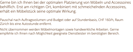 Gerne bin ich Ihnen bei der optimalen Platzierung von Möbeln und Accessoires behilflich. Erst am richtigen Ort, kombiniert mit schmeichelnden Accessoires, erhält ein Möbelstück seine optimale Wirkung. Pauschal nach Auftragsvolumen und Budget oder auf Stundenbasis, CHF 160/h, Raum Zürich bis eine Autostunde entfernt. Nicht übernommen werden Möbelmontagen sowie handwerkliche Arbeiten. Gerne empfehle ich Ihnen nach Möglichkeit geeignete Dienstleister im benötigten Bereich. 