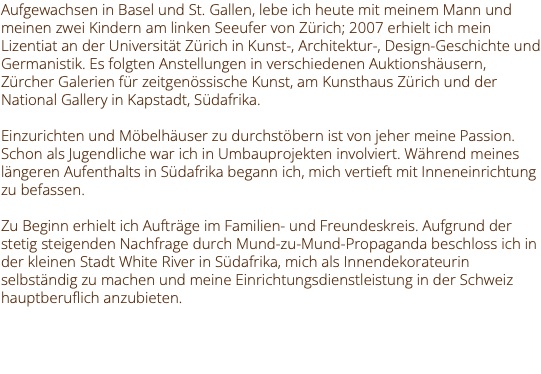Aufgewachsen in Basel und St. Gallen, lebe ich heute mit meinem Mann und meinen zwei Kindern am linken Seeufer von Zürich; 2007 erhielt ich mein Lizentiat an der Universität Zürich in Kunst-, Architektur-, Design-Geschichte und Germanistik. Es folgten Anstellungen in verschiedenen Auktionshäusern, Zürcher Galerien für zeitgenössische Kunst, am Kunsthaus Zürich und der National Gallery in Kapstadt, Südafrika. Einzurichten und Möbelhäuser zu durchstöbern ist von jeher meine Passion. Schon als Jugendliche war ich in Umbauprojekten involviert. Während meines längeren Aufenthalts in Südafrika begann ich, mich vertieft mit Inneneinrichtung zu befassen. Zu Beginn erhielt ich Aufträge im Familien- und Freundeskreis. Aufgrund der stetig steigenden Nachfrage durch Mund-zu-Mund-Propaganda beschloss ich in der kleinen Stadt White River in Südafrika, mich als Innendekorateurin selbständig zu machen und meine Einrichtungsdienstleistung in der Schweiz hauptberuflich anzubieten. 