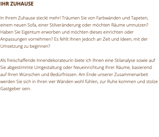 IHR ZUHAUSE In Ihrem Zuhause steckt mehr! Träumen Sie von Farbwänden und Tapeten, einem neuen Sofa, einer Stilveränderung oder möchten Räume umnutzen? Haben Sie Eigentum erworben und möchten dieses einrichten oder Anpassungen vornehmen? Es fehlt Ihnen jedoch an Zeit und Ideen, mit der Umsetzung zu beginnen? Als freischaffende Innendekorateurin biete ich Ihnen eine Stilanalyse sowie auf Sie abgestimmte Umgestaltung oder Neueinrichtung Ihrer Räume, basierend auf Ihren Wünschen und Bedürfnissen. Am Ende unserer Zusammenarbeit werden Sie sich in Ihren vier Wänden wohl fühlen, zur Ruhe kommen und stolze Gastgeber sein. 