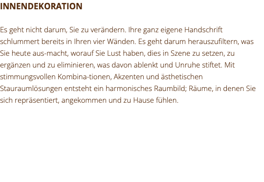 INNENDEKORATION Es geht nicht darum, Sie zu verändern. Ihre ganz eigene Handschrift schlummert bereits in Ihren vier Wänden. Es geht darum herauszufiltern, was Sie heute aus-macht, worauf Sie Lust haben, dies in Szene zu setzen, zu ergänzen und zu eliminieren, was davon ablenkt und Unruhe stiftet. Mit stimmungsvollen Kombina-tionen, Akzenten und ästhetischen Stauraumlösungen entsteht ein harmonisches Raumbild; Räume, in denen Sie sich repräsentiert, angekommen und zu Hause fühlen.