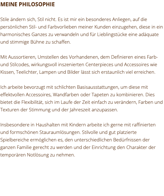 MEINE PHILOSOPHIE Stile ändern sich, Stil nicht. Es ist mir ein besonderes Anliegen, auf die persönlichen Stil- und Farbvorlieben meiner Kunden einzugehen, diese in ein harmonisches Ganzes zu verwandeln und für Lieblingstücke eine adäquate und stimmige Bühne zu schaffen. Mit Aussortieren, Umstellen des Vorhandenen, dem Definieren eines Farb- und Stilcodes, wirkungsvoll inszenierten Centerpieces und Accessoires wie Kissen, Teelichter, Lampen und Bilder lässt sich erstaunlich viel erreichen. Ich arbeite bevorzugt mit schlichten Basisausstattungen, um diese mit effektvollen Accessoires, Wandfarben oder Tapeten zu kombinieren. Dies bietet die Flexibilität, sich im Laufe der Zeit einfach zu verändern, Farben und Texturen der Stimmung und der Jahreszeit anzupassen. Insbesondere in Haushalten mit Kindern arbeite ich gerne mit raffinierten und formschönen Stauraumlösungen. Stilvolle und gut platzierte Spielbereiche ermöglichen es, den unterschiedlichen Bedürfnissen der ganzen Familie gerecht zu werden und der Einrichtung den Charakter der temporären Notlösung zu nehmen. 