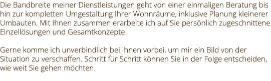 Die Bandbreite meiner Dienstleistungen geht von einer einmaligen Beratung bis hin zur kompletten Umgestaltung Ihrer Wohnräume, inklusive Planung kleinerer Umbauten. Mit Ihnen zusammen erarbeite ich auf Sie persönlich zugeschnittene Einzellösungen und Gesamtkonzepte. Gerne komme ich unverbindlich bei Ihnen vorbei, um mir ein Bild von der Situation zu verschaffen. Schritt für Schritt können Sie in der Folge entscheiden, wie weit Sie gehen möchten. 